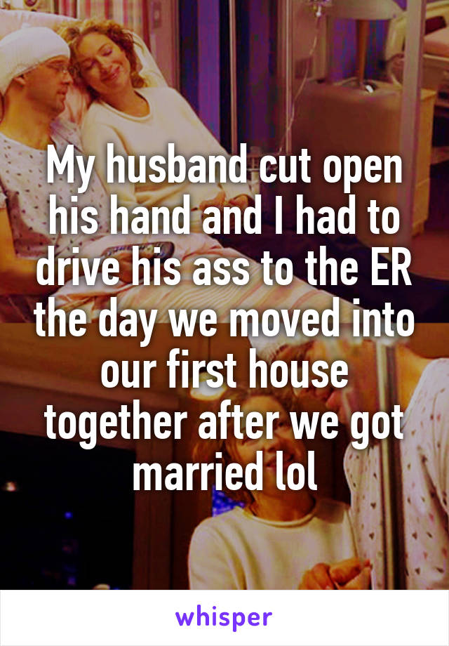 My husband cut open his hand and I had to drive his ass to the ER the day we moved into our first house together after we got married lol