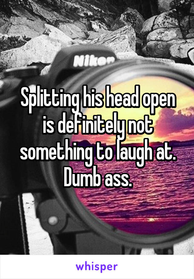 Splitting his head open is definitely not something to laugh at. Dumb ass.