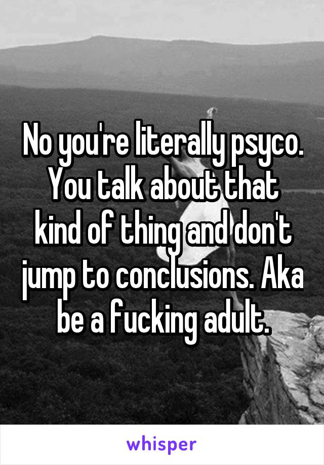 No you're literally psyco. You talk about that kind of thing and don't jump to conclusions. Aka be a fucking adult.