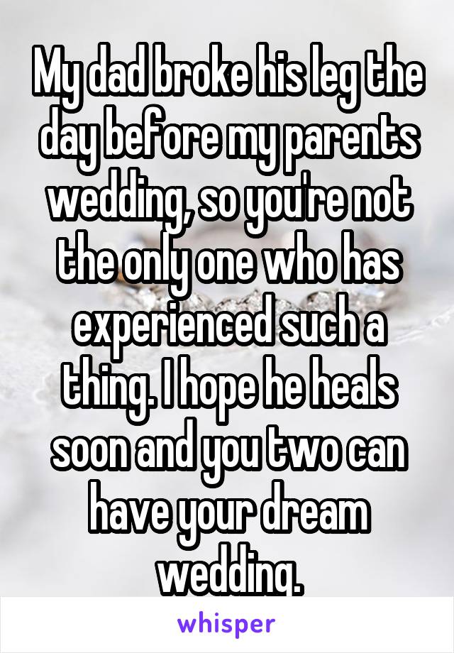 My dad broke his leg the day before my parents wedding, so you're not the only one who has experienced such a thing. I hope he heals soon and you two can have your dream wedding.