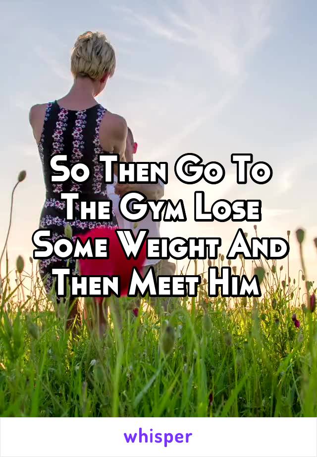 So Then Go To The Gym Lose Some Weight And Then Meet Him 