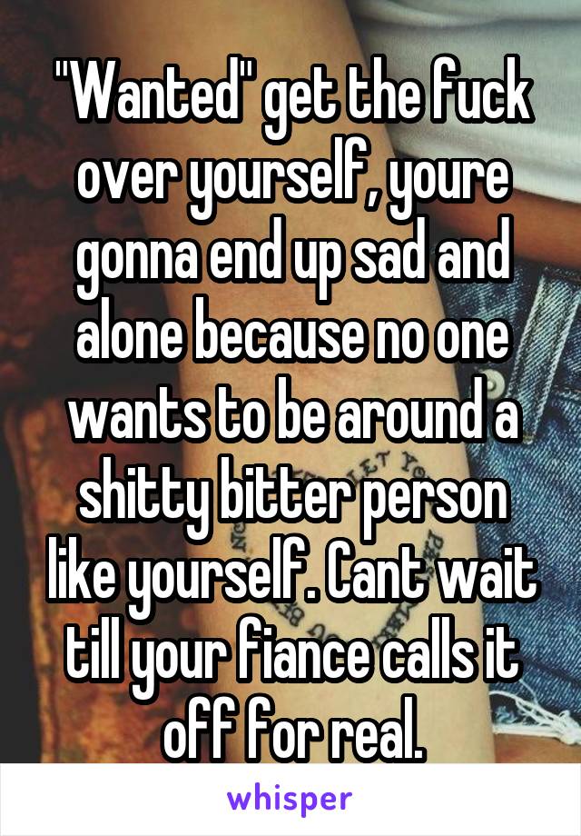 "Wanted" get the fuck over yourself, youre gonna end up sad and alone because no one wants to be around a shitty bitter person like yourself. Cant wait till your fiance calls it off for real.