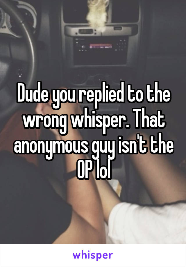 Dude you replied to the wrong whisper. That anonymous guy isn't the OP lol