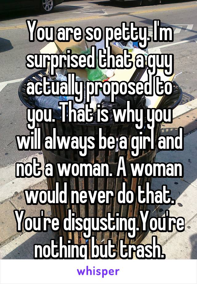 You are so petty. I'm surprised that a guy actually proposed to you. That is why you will always be a girl and not a woman. A woman would never do that. You're disgusting.You're nothing but trash.