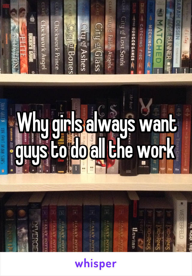 Why girls always want guys to do all the work 