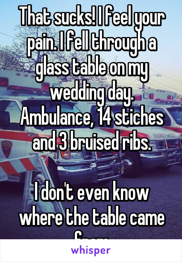 That sucks! I feel your pain. I fell through a glass table on my wedding day. Ambulance, 14 stiches and 3 bruised ribs.

I don't even know where the table came from