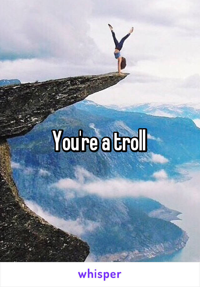 You're a troll 