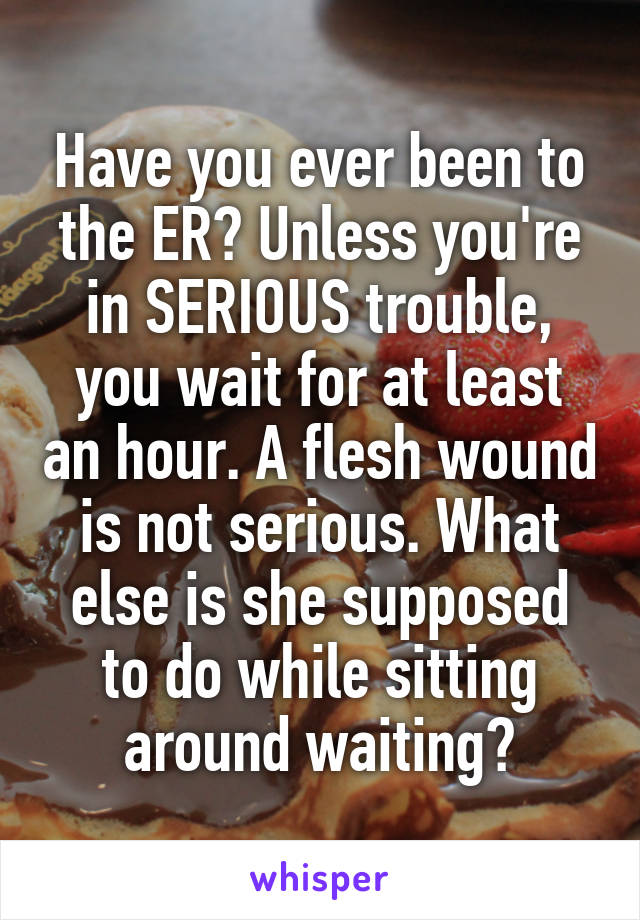 Have you ever been to the ER? Unless you're in SERIOUS trouble, you wait for at least an hour. A flesh wound is not serious. What else is she supposed to do while sitting around waiting?