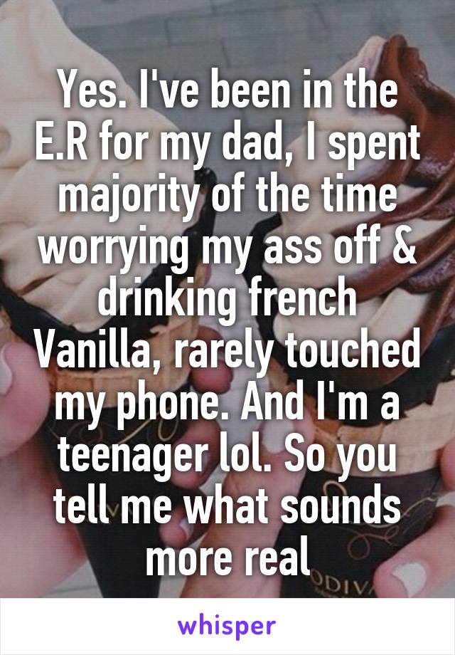 Yes. I've been in the E.R for my dad, I spent majority of the time worrying my ass off & drinking french Vanilla, rarely touched my phone. And I'm a teenager lol. So you tell me what sounds more real