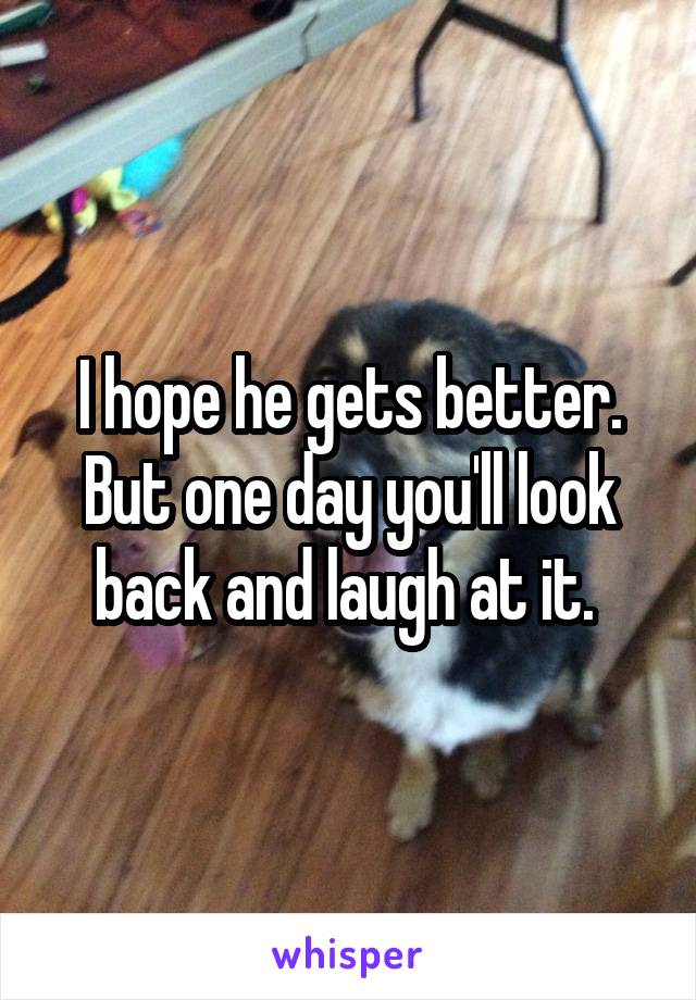 I hope he gets better. But one day you'll look back and laugh at it. 