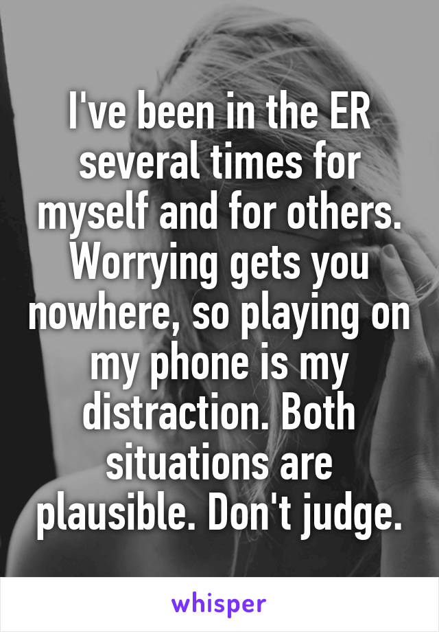 I've been in the ER several times for myself and for others. Worrying gets you nowhere, so playing on my phone is my distraction. Both situations are plausible. Don't judge.