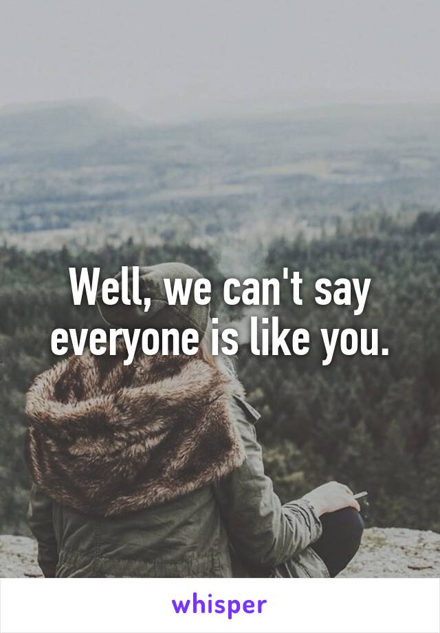 Well, we can't say everyone is like you.