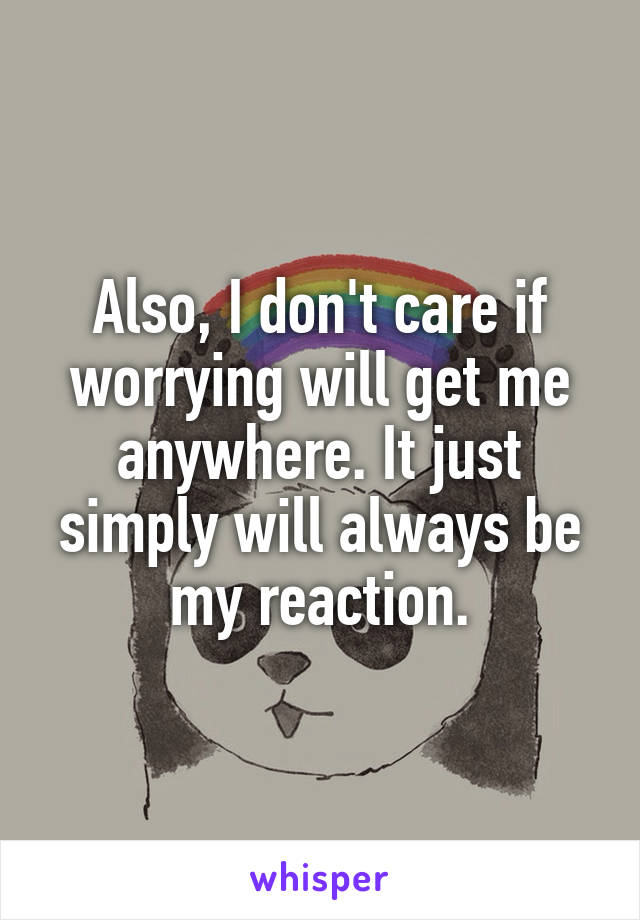 Also, I don't care if worrying will get me anywhere. It just simply will always be my reaction.