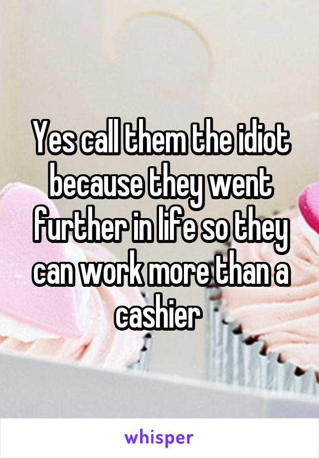 Yes call them the idiot because they went further in life so they can work more than a cashier 