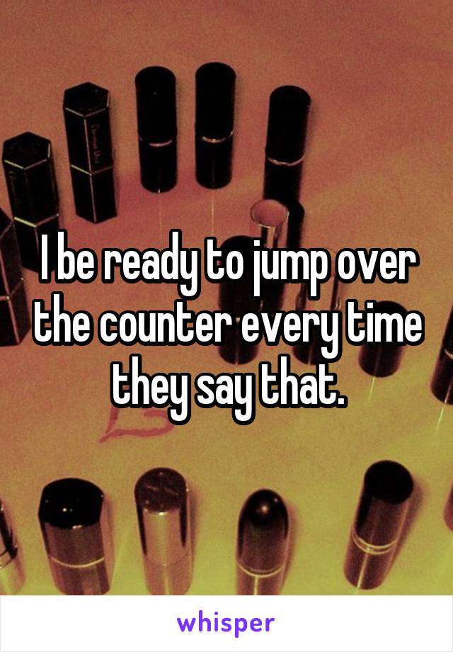 I be ready to jump over the counter every time they say that.