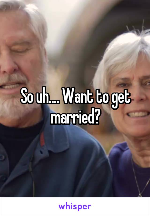 So uh.... Want to get married?