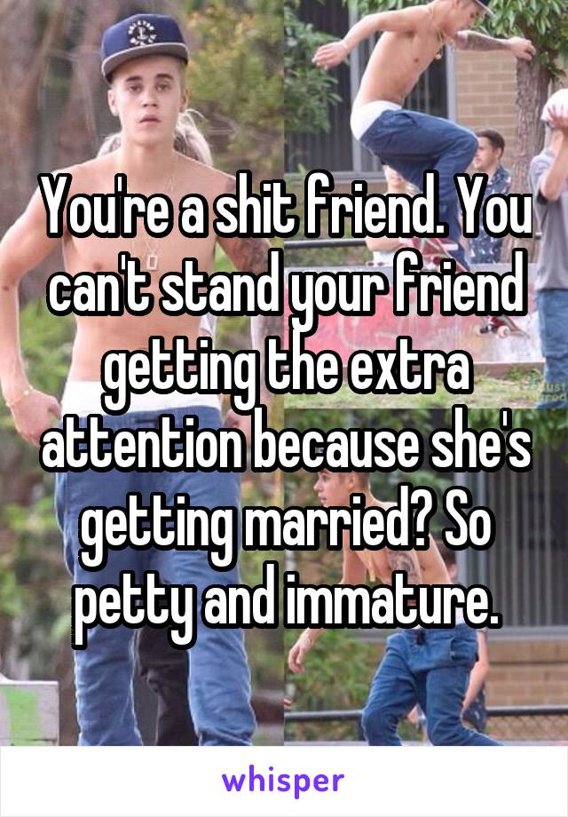 You're a shit friend. You can't stand your friend getting the extra attention because she's getting married? So petty and immature.