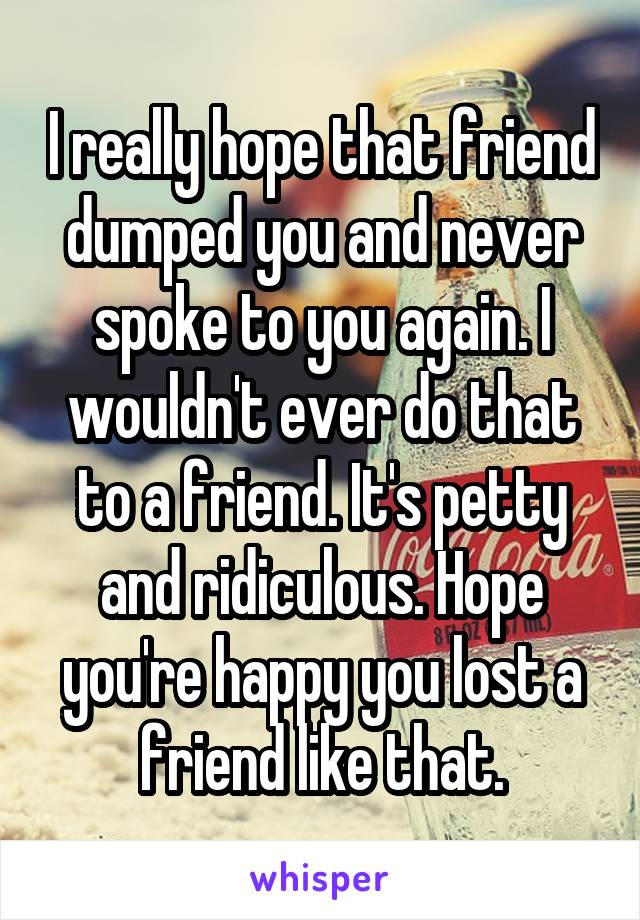 I really hope that friend dumped you and never spoke to you again. I wouldn't ever do that to a friend. It's petty and ridiculous. Hope you're happy you lost a friend like that.