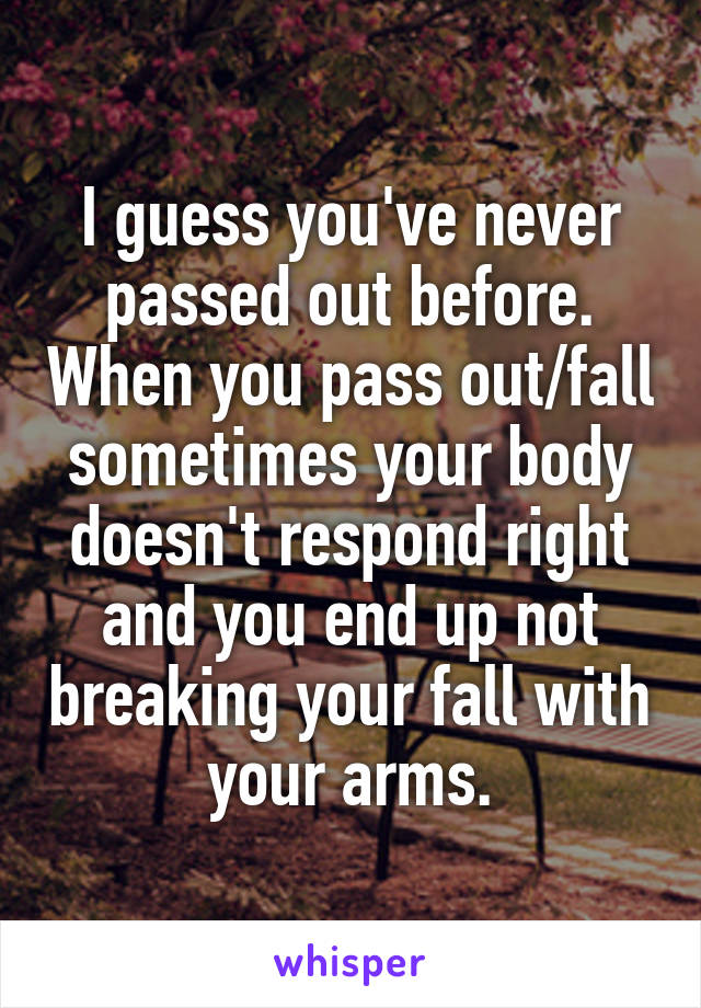 I guess you've never passed out before. When you pass out/fall sometimes your body doesn't respond right and you end up not breaking your fall with your arms.