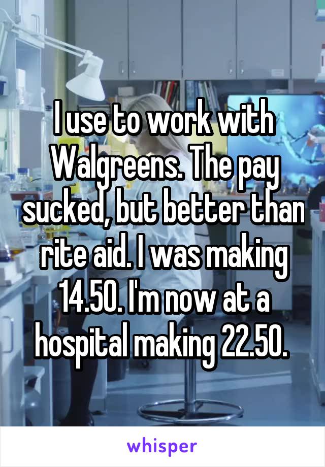 I use to work with Walgreens. The pay sucked, but better than rite aid. I was making 14.50. I'm now at a hospital making 22.50. 