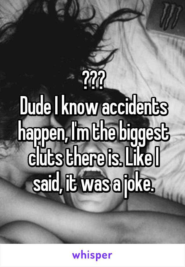 ???
Dude I know accidents happen, I'm the biggest cluts there is. Like I said, it was a joke.