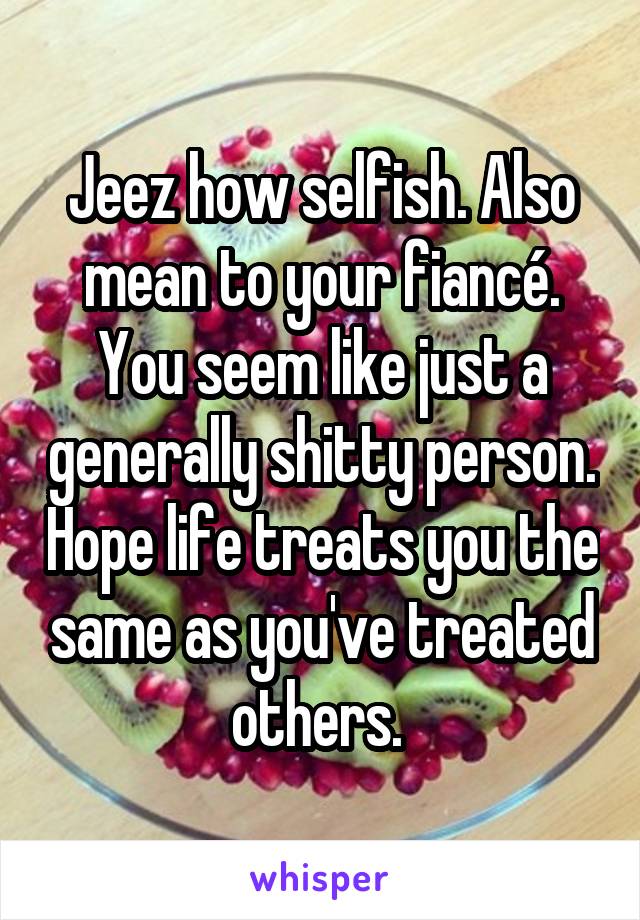 Jeez how selfish. Also mean to your fiancé. You seem like just a generally shitty person. Hope life treats you the same as you've treated others. 