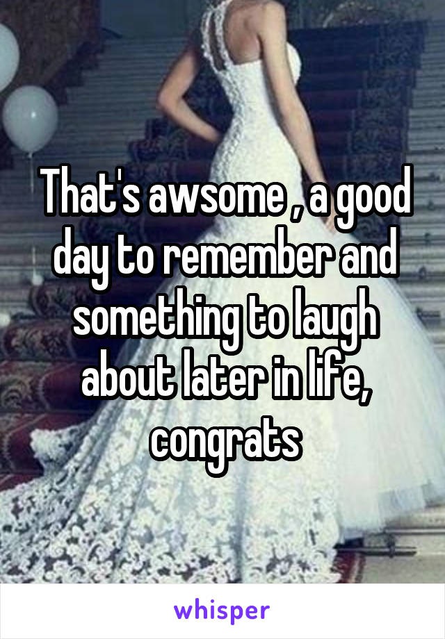 That's awsome , a good day to remember and something to laugh about later in life, congrats