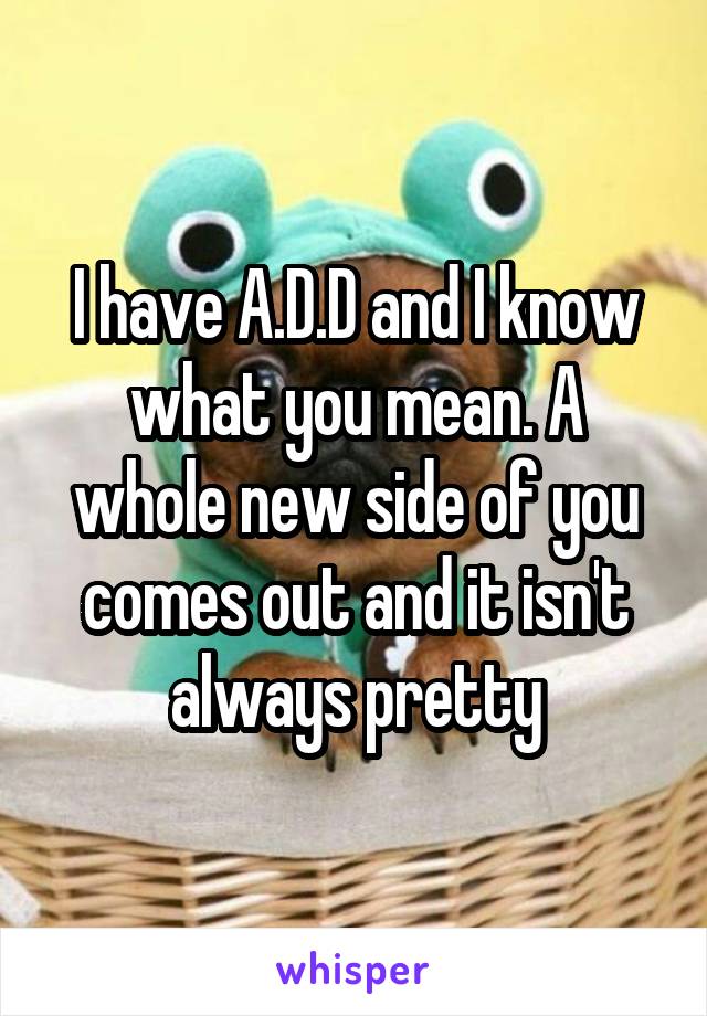 I have A.D.D and I know what you mean. A whole new side of you comes out and it isn't always pretty