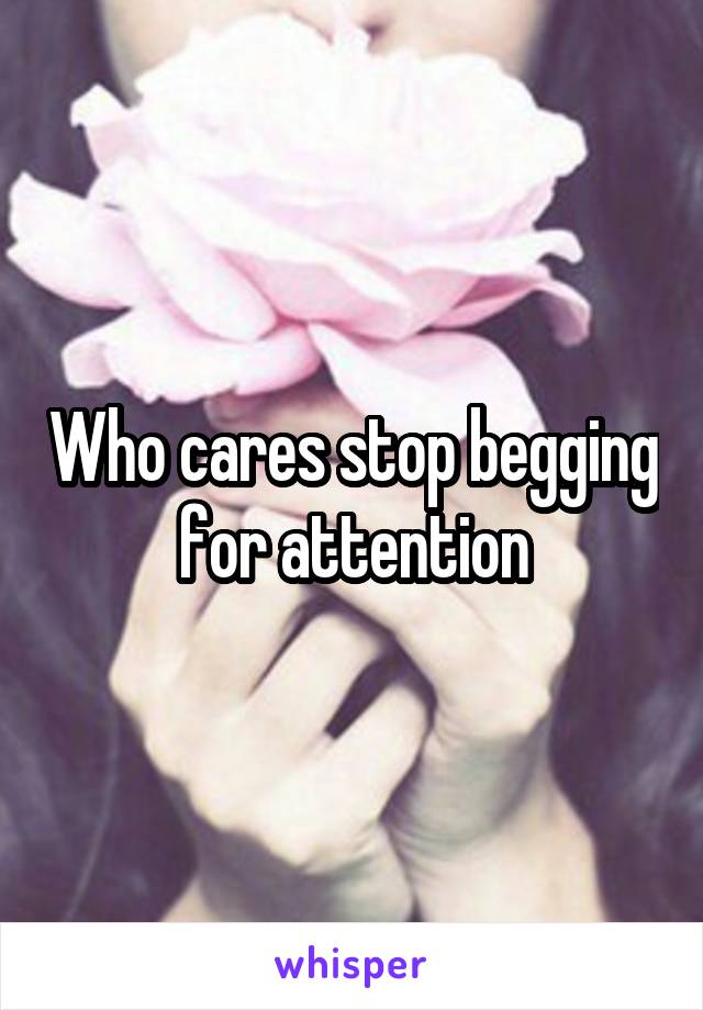 Who cares stop begging for attention