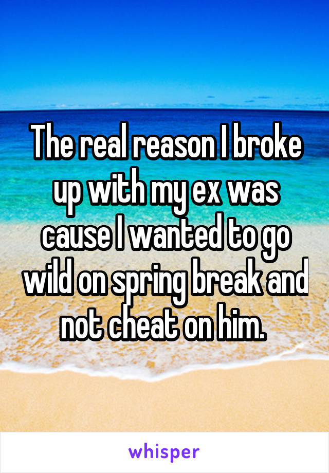 The real reason I broke up with my ex was cause I wanted to go wild on spring break and not cheat on him. 