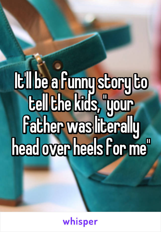 It'll be a funny story to tell the kids, "your father was literally head over heels for me"
