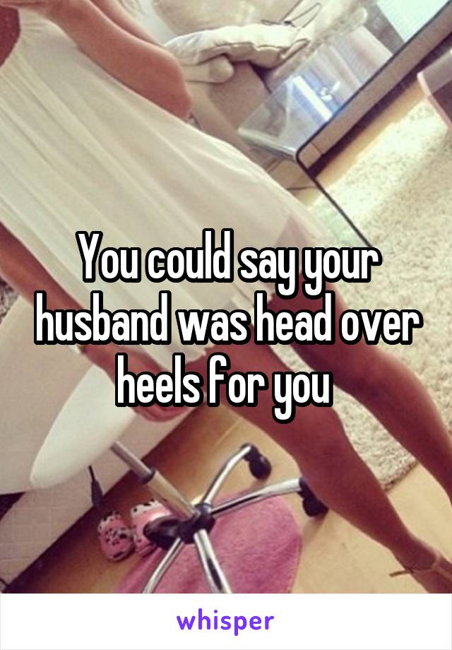 You could say your husband was head over heels for you 