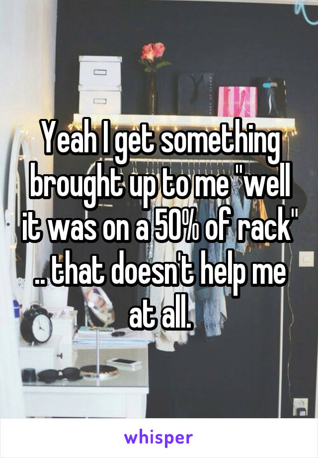 Yeah I get something brought up to me "well it was on a 50% of rack" .. that doesn't help me at all.