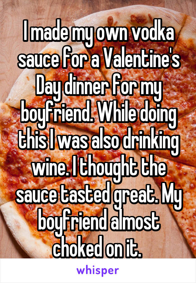 I made my own vodka sauce for a Valentine's Day dinner for my boyfriend. While doing this I was also drinking wine. I thought the sauce tasted great. My boyfriend almost choked on it. 