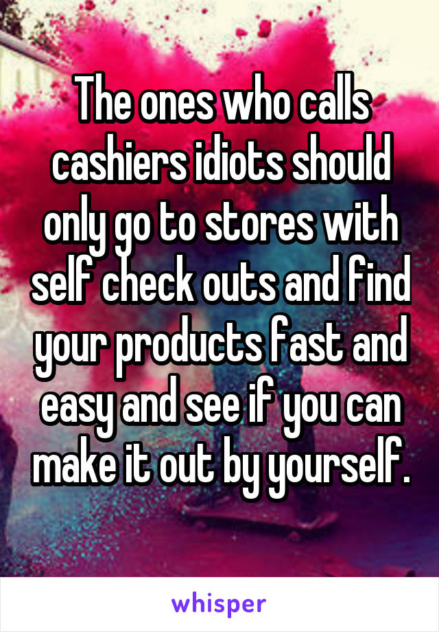 The ones who calls cashiers idiots should only go to stores with self check outs and find your products fast and easy and see if you can make it out by yourself. 