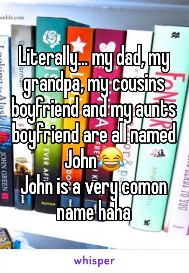 Literally... my dad, my grandpa, my cousins boyfriend and my aunts boyfriend are all named John😂
John is a very comon name haha