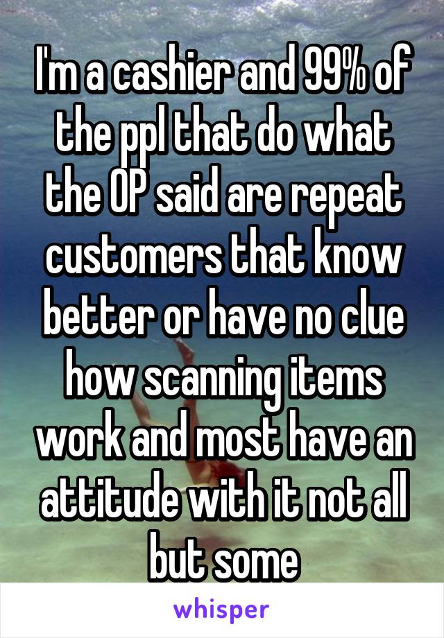 I'm a cashier and 99% of the ppl that do what the OP said are repeat customers that know better or have no clue how scanning items work and most have an attitude with it not all but some