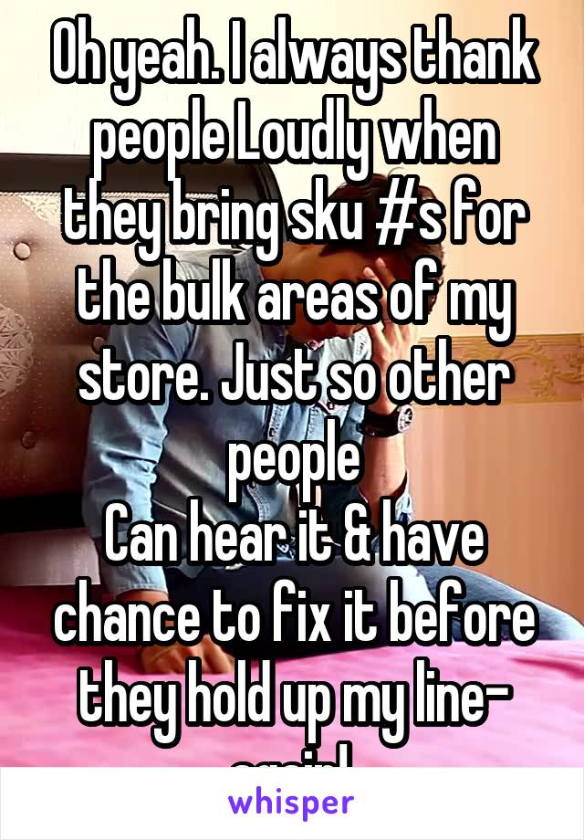 Oh yeah. I always thank people Loudly when they bring sku #s for the bulk areas of my store. Just so other people
Can hear it & have chance to fix it before they hold up my line- again! 