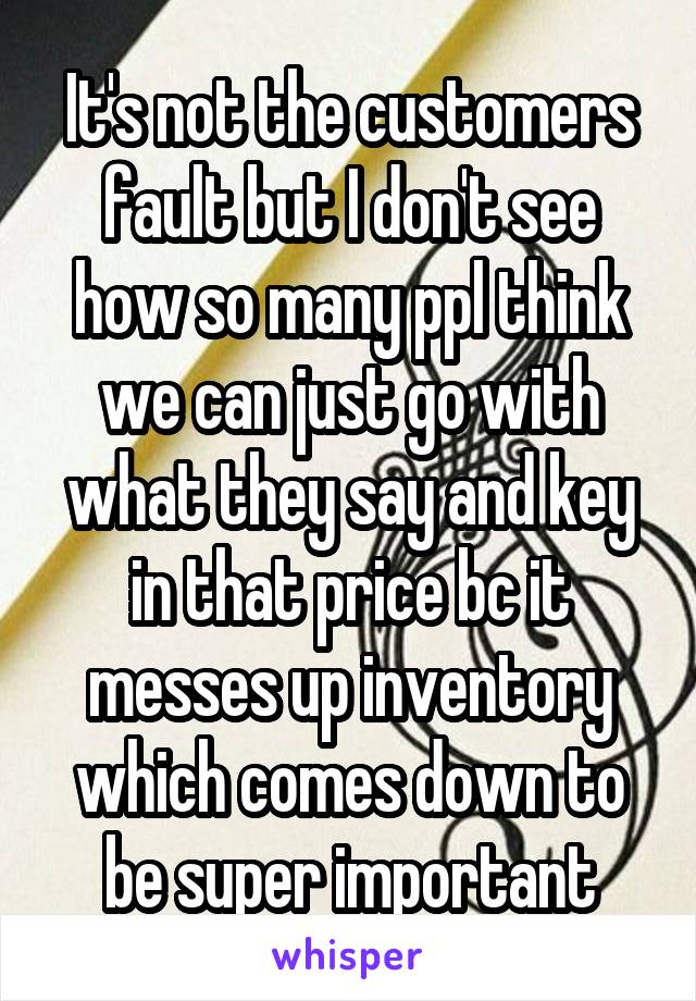 It's not the customers fault but I don't see how so many ppl think we can just go with what they say and key in that price bc it messes up inventory which comes down to be super important