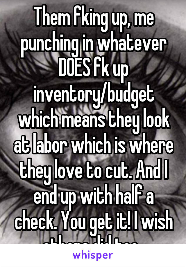 Them fking up, me punching in whatever DOES fk up inventory/budget which means they look at labor which is where they love to cut. And I end up with half a check. You get it! I wish others did too. 