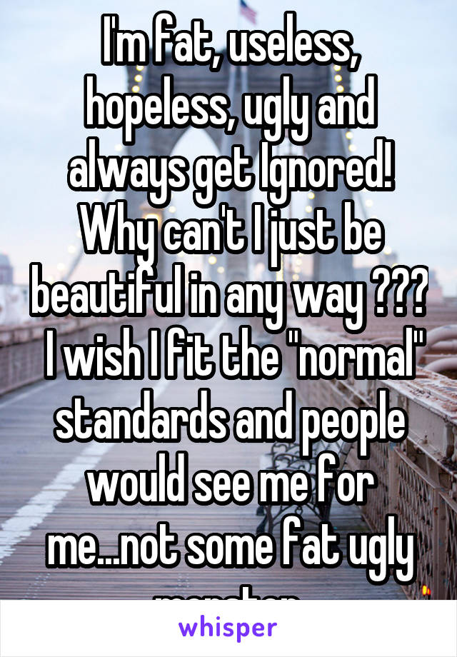 I'm fat, useless, hopeless, ugly and always get Ignored! Why can't I just be beautiful in any way ???  I wish I fit the "normal" standards and people would see me for me...not some fat ugly monster.