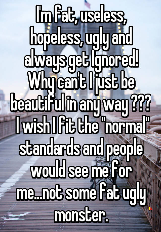 I'm fat, useless, hopeless, ugly and always get Ignored! Why can't I just be beautiful in any way ???  I wish I fit the "normal" standards and people would see me for me...not some fat ugly monster.