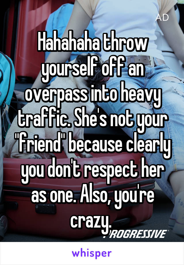 Hahahaha throw yourself off an overpass into heavy traffic. She's not your "friend" because clearly you don't respect her as one. Also, you're crazy. 