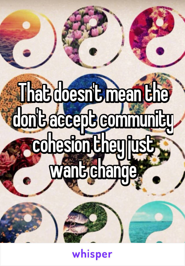 That doesn't mean the don't accept community cohesion they just want change