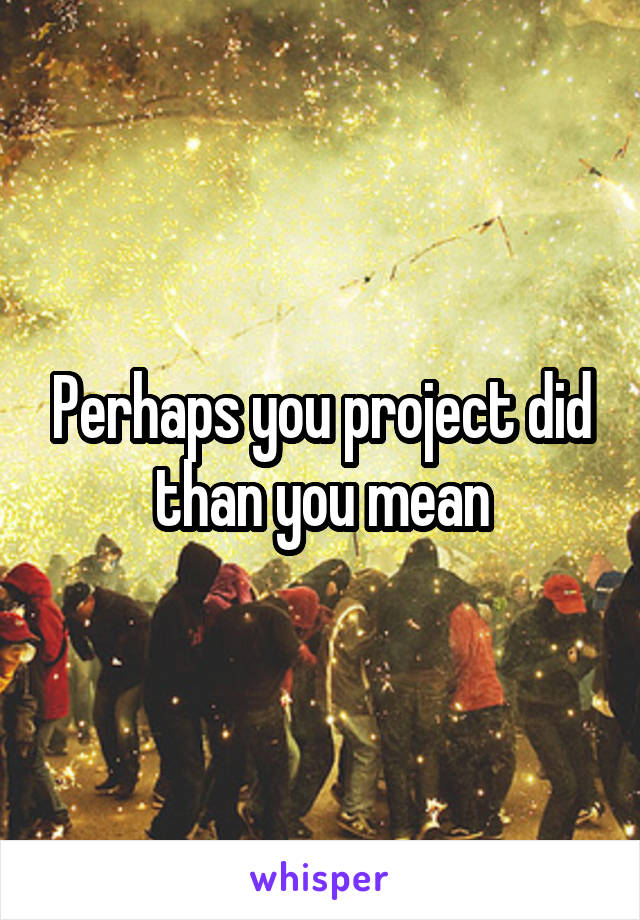 Perhaps you project did than you mean