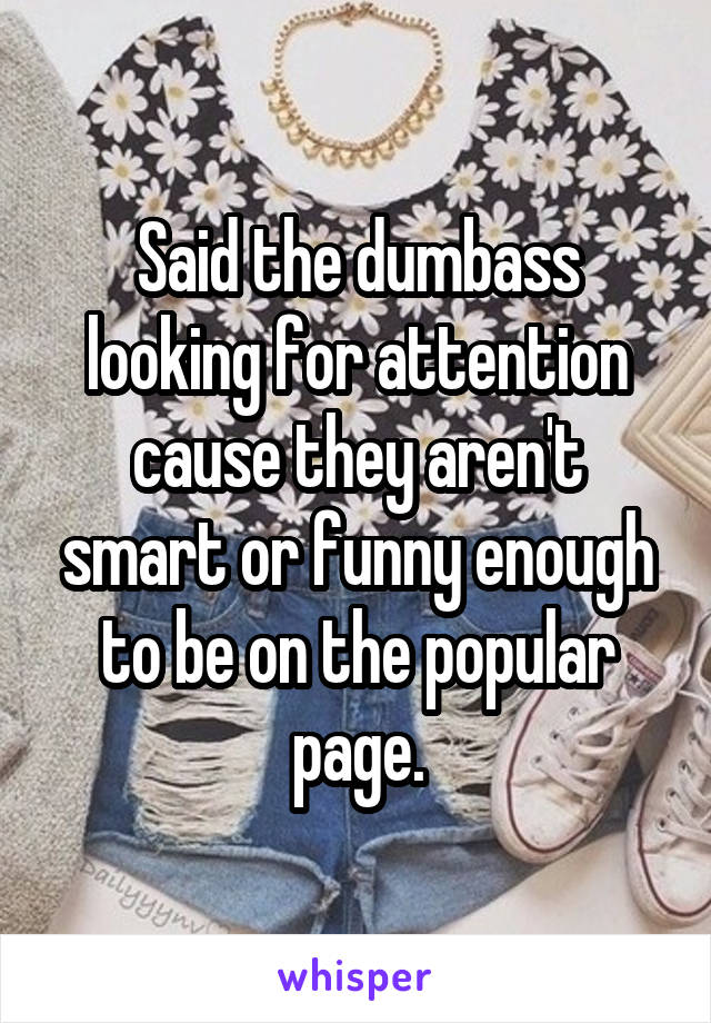 Said the dumbass looking for attention cause they aren't smart or funny enough to be on the popular page.