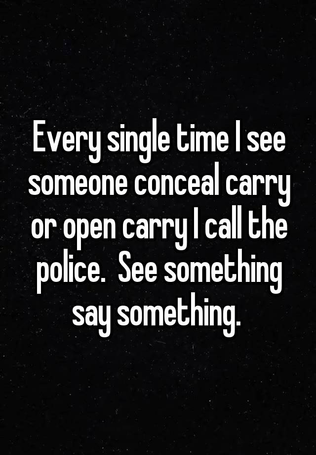 Every single time I see someone conceal carry or open carry I call the police.  See something say something. 