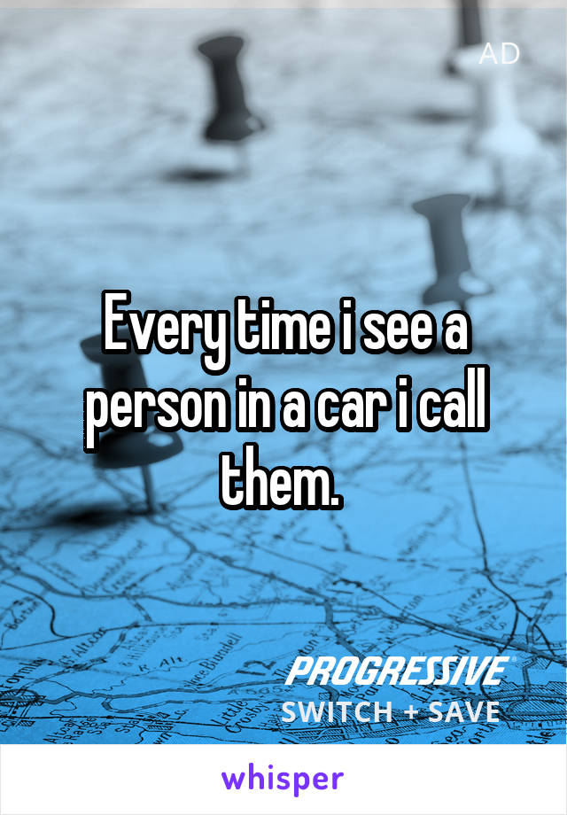 Every time i see a person in a car i call them. 