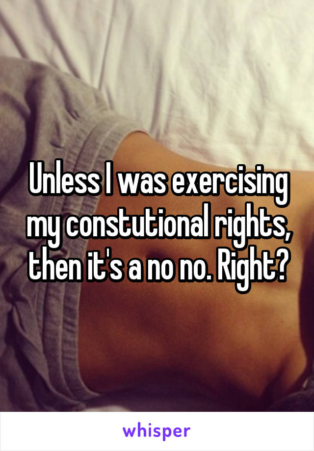 Unless I was exercising my constutional rights, then it's a no no. Right?