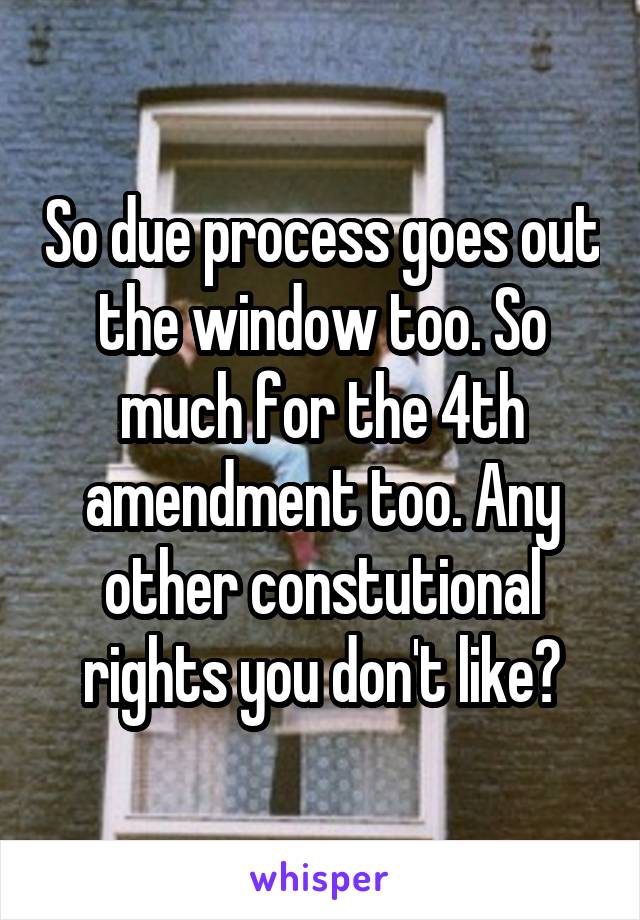 So due process goes out the window too. So much for the 4th amendment too. Any other constutional rights you don't like?